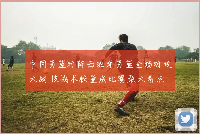 中国男篮对阵西班牙男篮全场对攻大战 技战术较量成比赛最大看点