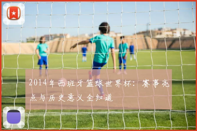 2014年西班牙篮球世界杯：赛事亮点与历史意义全知道