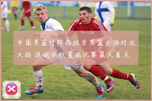 中国男篮对阵西班牙男篮全场对攻大战 技战术较量成比赛最大看点