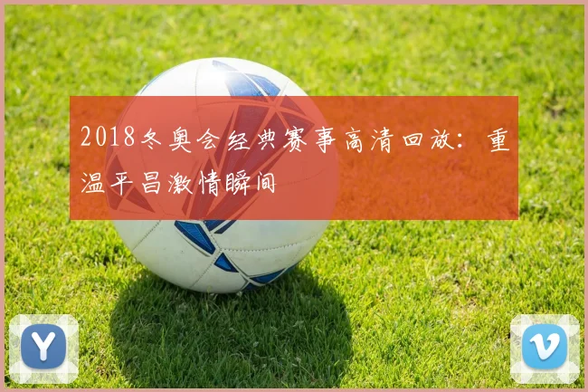 2018冬奥会经典赛事高清回放：重温平昌激情瞬间